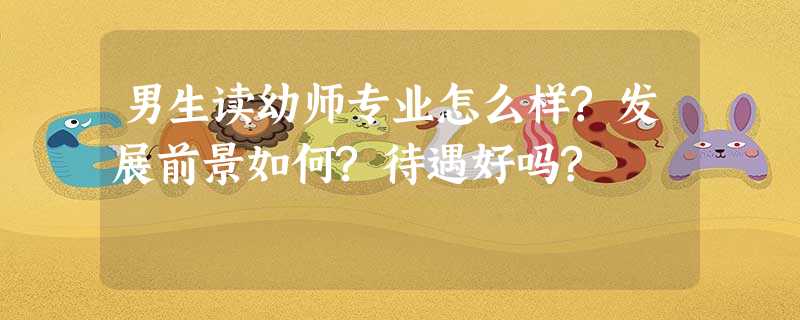 男生读幼师专业怎么样?发展前景如何?待遇好吗? 男生读幼师专业怎么样?发展前景如何?待遇好吗?