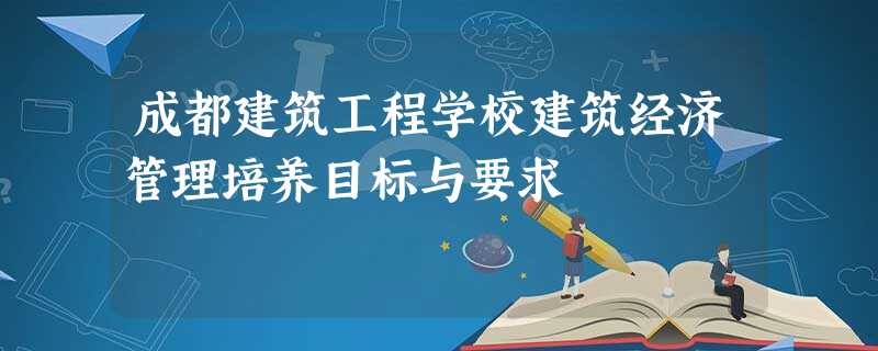 成都建筑工程学校建筑经济管理培养目标与要求 成都建筑工程学校建筑经济管理培养目标与要求