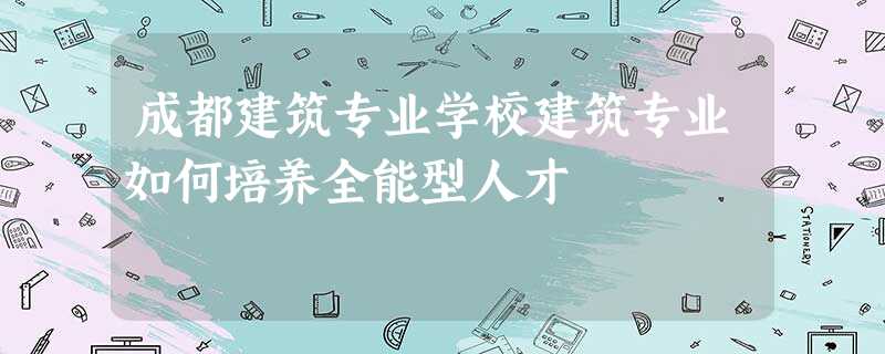 成都建筑专业学校建筑专业如何培养全能型人才 成都建筑专业学校建筑专业如何培养全能型人才