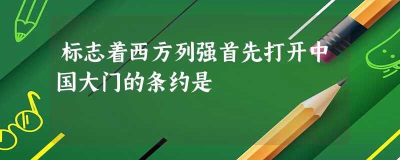 标志着西方列强首先打开中国大门的条约是 标志着西方列强首先打开中国大门的条约是