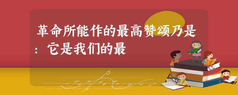革命所能作的最高赞颂乃是:它是我们的最 革命所能作的最高赞颂乃是:它是我们的最