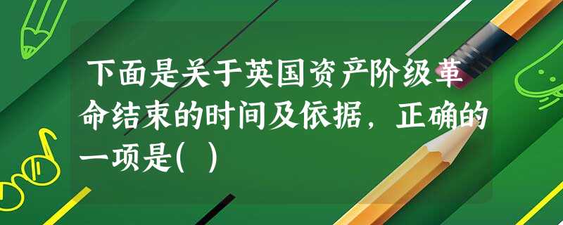 下面是关于英国资产阶级革命结束的时间及依据,正确的一项是() 下面是关于英国资产阶级革命结束的时间及依据,正确的一项是()