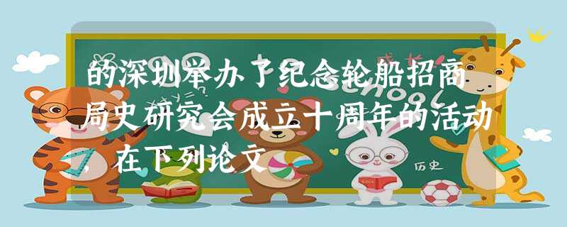 的深圳举办了纪念轮船招商局史研究会成立十周年的活动,在下列论文 的深圳举办了纪念轮船招商局史研究会成立十周年的活动,在下列论文