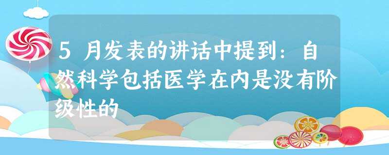 5月发表的讲话中提到:自然科学包括医学在内是没有阶级性的 5月发表的讲话中提到:自然科学包括医学在内是没有阶级性的