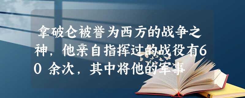 拿破仑被誉为西方的战争之神,他亲自指挥过的战役有60余次,其中将他的军事 拿破仑被誉为西方的战争之神,他亲自指挥过的战役有60余次,其中将他的军事