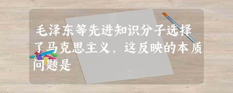 毛泽东等先进知识分子选择了马克思主义,这反映的本质问题是 毛泽东等先进知识分子选择了马克思主义,这反映的本质问题是