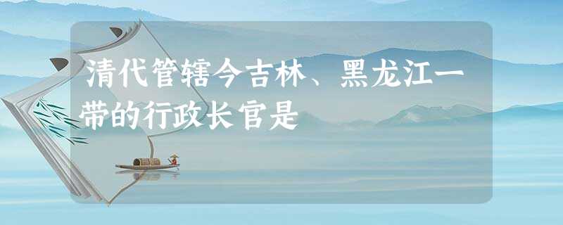清代管辖今吉林、黑龙江一带的行政长官是 清代管辖今吉林、黑龙江一带的行政长官是
