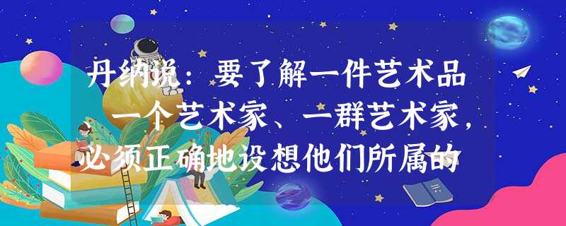 丹纳说:要了解一件艺术品、一个艺术家、一群艺术家,必须正确地设想他们所属的 丹纳说:要了解一件艺术品、一个艺术家、一群艺术家,必须正确地设想他们所属的