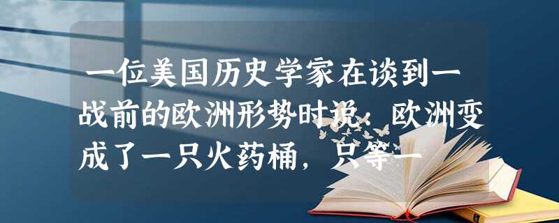 一位美国历史学家在谈到一战前的欧洲形势时说:欧洲变成了一只火药桶,只等一 一位美国历史学家在谈到一战前的欧洲形势时说:欧洲变成了一只火药桶,只等一