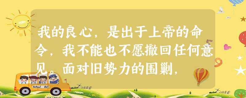 我的良心,是出于上帝的命令,我不能也不愿撤回任何意见。面对旧势力的围剿, 我的良心,是出于上帝的命令,我不能也不愿撤回任何意见。面对旧势力的围剿,