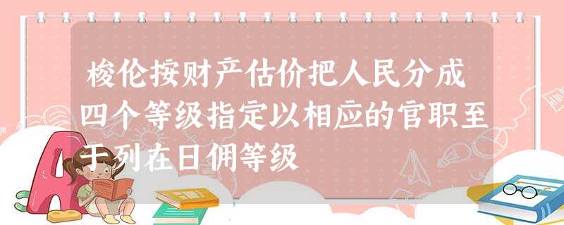 梭伦按财产估价把人民分成四个等级指定以相应的官职至于列在日佣等级 梭伦按财产估价把人民分成四个等级指定以相应的官职至于列在日佣等级