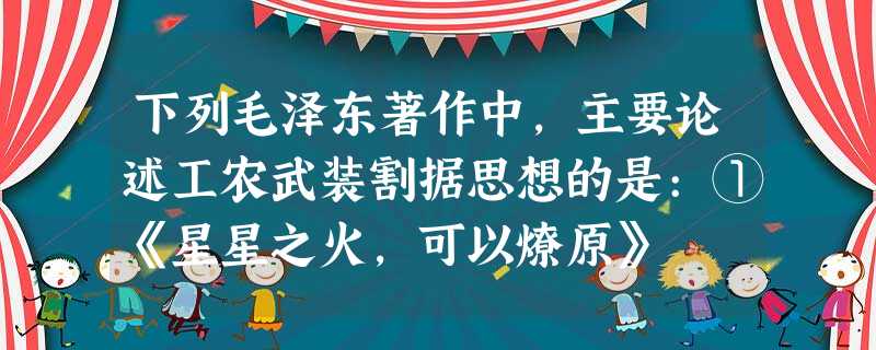 下列毛泽东著作中,主要论述工农武装割据思想的是:①《星星之火,可以燎原》 下列毛泽东著作中,主要论述工农武装割据思想的是:①《星星之火,可以燎原》