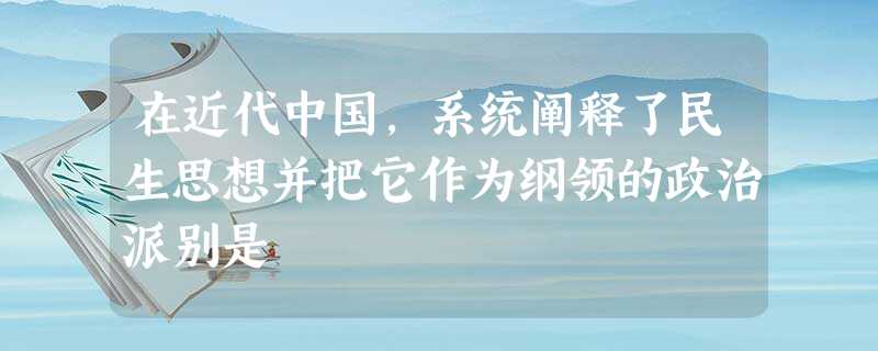 在近代中国,系统阐释了民生思想并把它作为纲领的政治派别是 在近代中国,系统阐释了民生思想并把它作为纲领的政治派别是