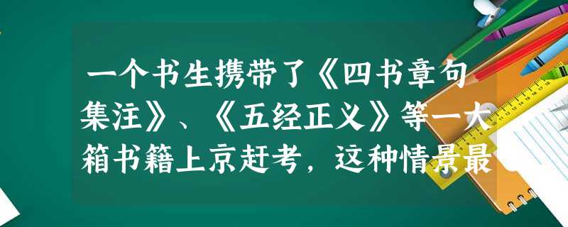 一个书生携带了《四书章句集注》、《五经正义》等一大箱书籍上京赶考,这种情景最 一个书生携带了《四书章句集注》、《五经正义》等一大箱书籍上京赶考,这种情景最
