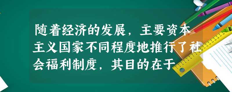随着经济的发展,主要资本主义国家不同程度地推行了社会福利制度,其目的在于 随着经济的发展,主要资本主义国家不同程度地推行了社会福利制度,其目的在于