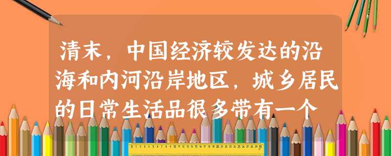 清末,中国经济较发达的沿海和内河沿岸地区,城乡居民的日常生活品很多带有一个 清末,中国经济较发达的沿海和内河沿岸地区,城乡居民的日常生活品很多带有一个