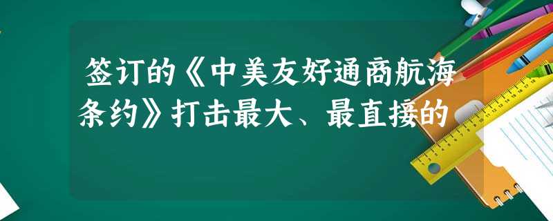 签订的《中美友好通商航海条约》打击最大、最直接的 签订的《中美友好通商航海条约》打击最大、最直接的