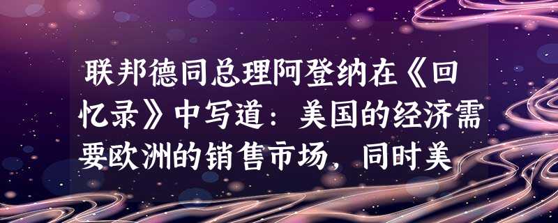 联邦德同总理阿登纳在《回忆录》中写道:美国的经济需要欧洲的销售市场,同时美 联邦德同总理阿登纳在《回忆录》中写道:美国的经济需要欧洲的销售市场,同时美