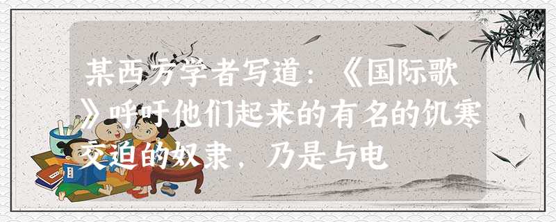 某西方学者写道:《国际歌》呼吁他们起来的有名的饥寒交迫的奴隶,乃是与电 某西方学者写道:《国际歌》呼吁他们起来的有名的饥寒交迫的奴隶,乃是与电