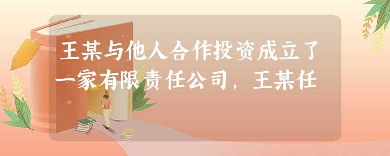 王某与他人合作投资成立了一家有限责任公司,王某任 王某与他人合作投资成立了一家有限责任公司,王某任