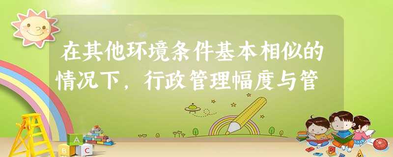 在其他环境条件基本相似的情况下,行政管理幅度与管 在其他环境条件基本相似的情况下,行政管理幅度与管