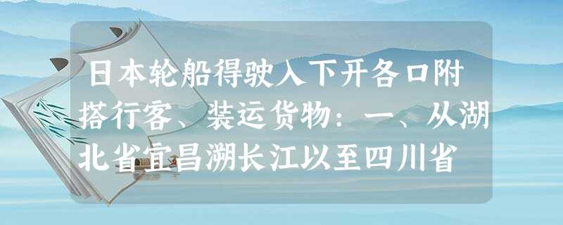 日本轮船得驶入下开各口附搭行客、装运货物:一、从湖北省宜昌溯长江以至四川省 日本轮船得驶入下开各口附搭行客、装运货物:一、从湖北省宜昌溯长江以至四川省