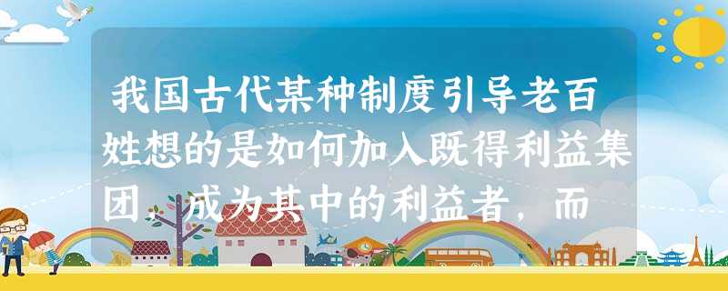 我国古代某种制度引导老百姓想的是如何加入既得利益集团,成为其中的利益者,而 我国古代某种制度引导老百姓想的是如何加入既得利益集团,成为其中的利益者,而