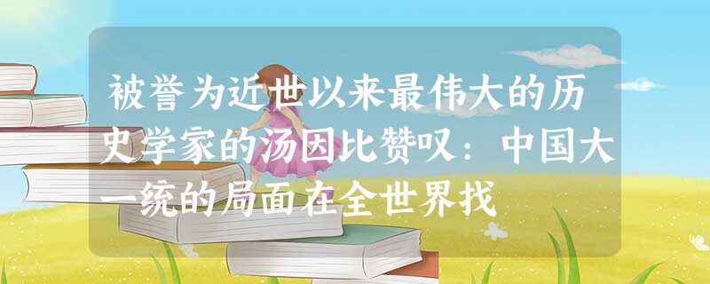 被誉为近世以来最伟大的历史学家的汤因比赞叹:中国大一统的局面在全世界找 被誉为近世以来最伟大的历史学家的汤因比赞叹:中国大一统的局面在全世界找