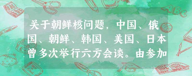 关于朝鲜核问题,中国、俄国、朝鲜、韩国、美国、日本曾多次举行六方会谈。由参加 关于朝鲜核问题,中国、俄国、朝鲜、韩国、美国、日本曾多次举行六方会谈。由参加