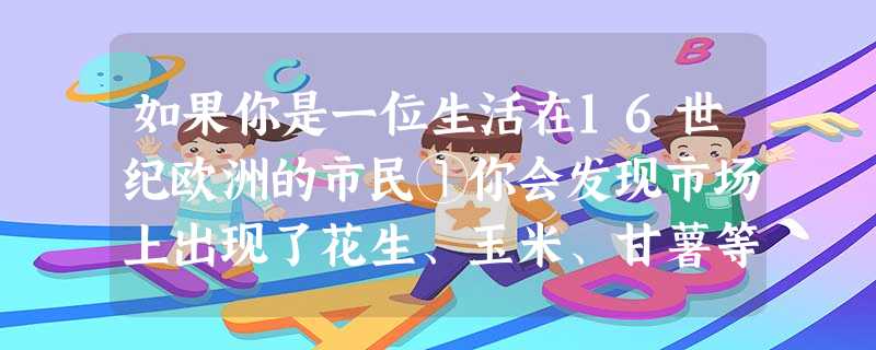 如果你是一位生活在16世纪欧洲的市民①你会发现市场上出现了花生、玉米、甘薯等 如果你是一位生活在16世纪欧洲的市民①你会发现市场上出现了花生、玉米、甘薯等