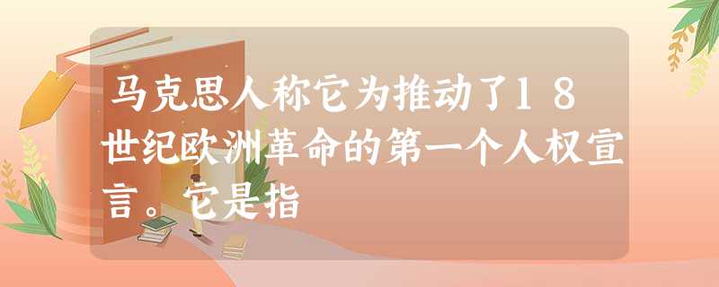 马克思人称它为推动了18世纪欧洲革命的第一个人权宣言。它是指 马克思人称它为推动了18世纪欧洲革命的第一个人权宣言。它是指