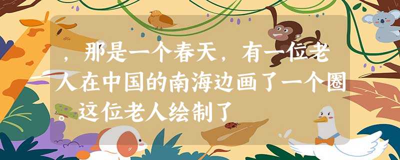 ,那是一个春天,有一位老人在中国的南海边画了一个圈。这位老人绘制了 ,那是一个春天,有一位老人在中国的南海边画了一个圈。这位老人绘制了