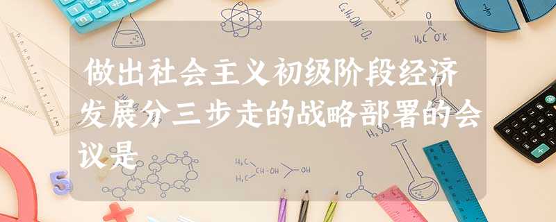 做出社会主义初级阶段经济发展分三步走的战略部署的会议是 做出社会主义初级阶段经济发展分三步走的战略部署的会议是