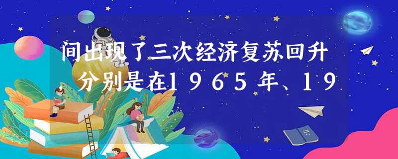 间出现了三次经济复苏回升,分别是在1965年、19 间出现了三次经济复苏回升,分别是在1965年、19