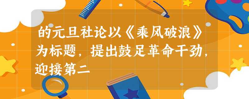 的元旦社论以《乘风破浪》为标题,提出鼓足革命干劲,迎接第二 的元旦社论以《乘风破浪》为标题,提出鼓足革命干劲,迎接第二