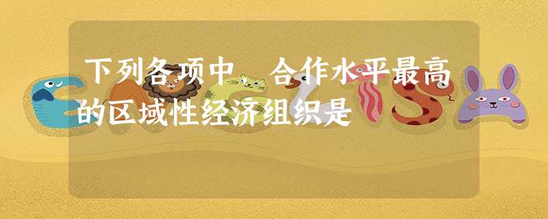 下列各项中,合作水平最高的区域性经济组织是 下列各项中,合作水平最高的区域性经济组织是
