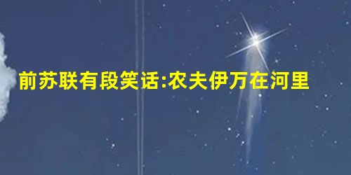 前苏联有段笑话:农夫伊万在河里捉到一条大鱼,高兴地回到家里和老婆说:看,我 前苏联有段笑话:农夫伊万在河里捉到一条大鱼,高兴地回到家里和老婆说:看,我
