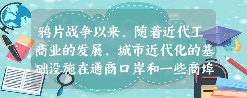 鸦片战争以来,随着近代工商业的发展,城市近代化的基础设施在通商口岸和一些商埠 鸦片战争以来,随着近代工商业的发展,城市近代化的基础设施在通商口岸和一些商埠