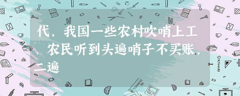 代,我国一些农村吹哨上工、农民听到头遍哨子不买账,二遍 代,我国一些农村吹哨上工、农民听到头遍哨子不买账,二遍