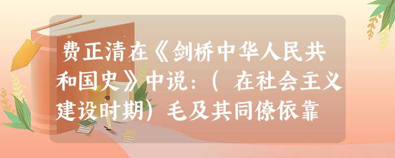 费正清在《剑桥中华人民共和国史》中说:(在社会主义建设时期)毛及其同僚依靠 费正清在《剑桥中华人民共和国史》中说:(在社会主义建设时期)毛及其同僚依靠