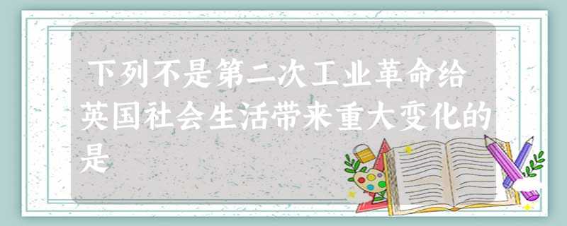 下列不是第二次工业革命给英国社会生活带来重大变化的是 下列不是第二次工业革命给英国社会生活带来重大变化的是