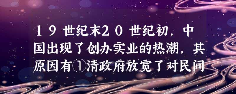 19世纪末20世纪初,中国出现了创办实业的热潮,其原因有①清政府放宽了对民间 19世纪末20世纪初,中国出现了创办实业的热潮,其原因有①清政府放宽了对民间