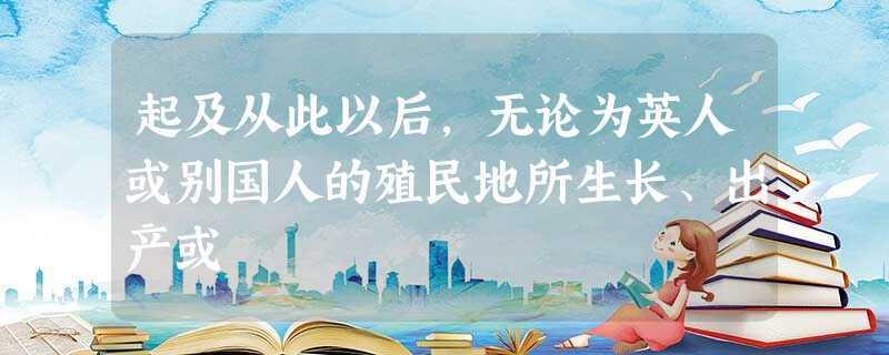 起及从此以后,无论为英人或别国人的殖民地所生长、出产或 起及从此以后,无论为英人或别国人的殖民地所生长、出产或