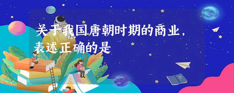 关于我国唐朝时期的商业,表述正确的是 关于我国唐朝时期的商业,表述正确的是