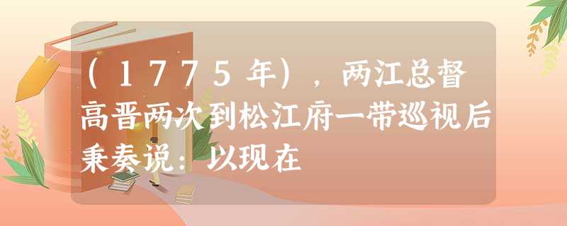 (1775年),两江总督高晋两次到松江府一带巡视后秉奏说:以现在 (1775年),两江总督高晋两次到松江府一带巡视后秉奏说:以现在