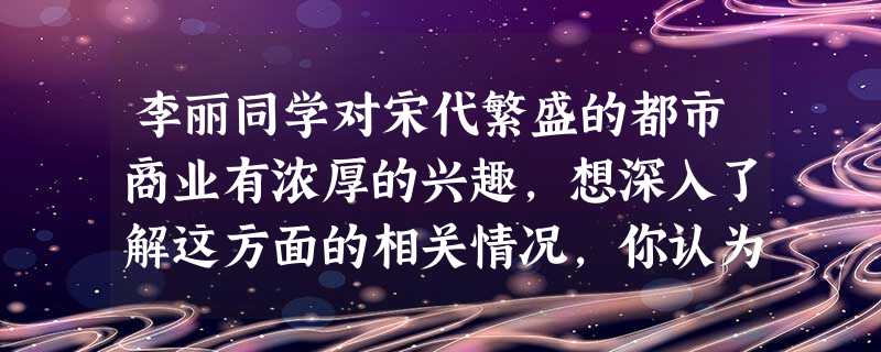李丽同学对宋代繁盛的都市商业有浓厚的兴趣,想深入了解这方面的相关情况,你认为 李丽同学对宋代繁盛的都市商业有浓厚的兴趣,想深入了解这方面的相关情况,你认为