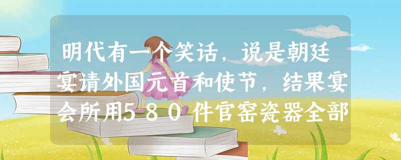 明代有一个笑话,说是朝廷宴请外国元首和使节,结果宴会所用580件官窑瓷器全部 明代有一个笑话,说是朝廷宴请外国元首和使节,结果宴会所用580件官窑瓷器全部