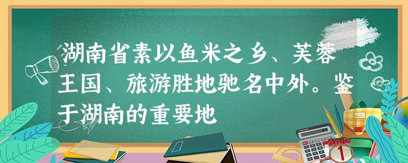 湖南省素以鱼米之乡、芙蓉王国、旅游胜地驰名中外。鉴于湖南的重要地 湖南省素以鱼米之乡、芙蓉王国、旅游胜地驰名中外。鉴于湖南的重要地