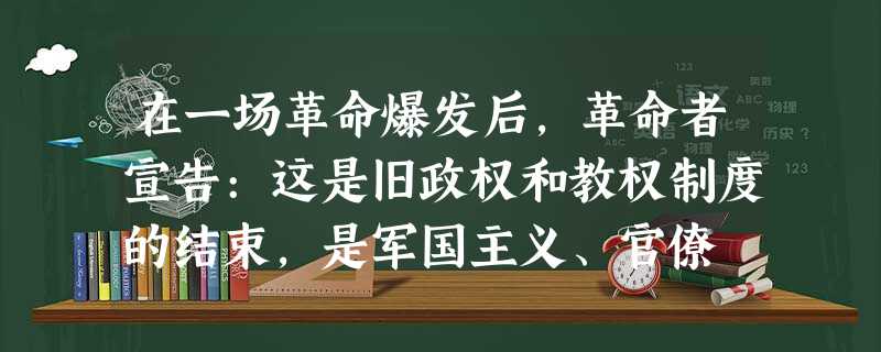 在一场革命爆发后,革命者宣告:这是旧政权和教权制度的结束,是军国主义、官僚 在一场革命爆发后,革命者宣告:这是旧政权和教权制度的结束,是军国主义、官僚