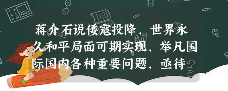 蒋介石说倭寇投降,世界永久和平局面可期实现,举凡国际国内各种重要问题,亟待 蒋介石说倭寇投降,世界永久和平局面可期实现,举凡国际国内各种重要问题,亟待